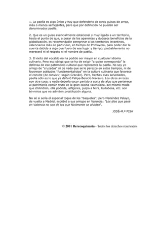 1. La paella es algo único y hay que defenderlo de otros guisos de arroz,
más o menos semejantes, pero que por definición no pueden ser
denominados paella.
2. Que es un guiso esencialmente estacional y muy ligado a un territorio,
hasta el punto de que, a pesar de los aparentes y dudosos beneficios de la
globalización, es recomendable peregrinar a los territorios levantinos,
valencianos más en particular, en tiempo de Primavera, para poder dar la
cuenta debida a algo que fuera de ese lugar y tiempo, probablemente no
merecerá ni el respeto ni el nombre de paella.
3. El éxito del vocablo no ha podido ser mayor en cualquier idioma
culinario. Pero eso obliga que se ha de exigir "a quien corresponda" la
defensa de ese patrimonio cultural que representa la paella. No soy yo
amigo de "cruzadas" ni de nada que se le parezca en estos tiempos, ni de
favorecer actitudes "fundamentalistas" en la cultura culinaria que favorece
el convite (de convivir, según Gracián). Pero, hechas esas salvedades,
paella sólo es lo que ya definió Felipe-Benicio Navarro. Los otros arroces
son otra cosa, y nadie debería sacar partido a costa de algo que pertenece
al patrimonio común fruto de la gran cocina valenciana, del mismo modo
que chilindrón, olla podrida, alfajores, pulpo a feira, bullabesa, etc. son
términos que no admiten prostitución alguna.
No sé si sería el especial toque de los "baquetes", pero Menéndez Pelayo,
de vuelta a Madrid, escribió a sus amigos en Valencia: "Los días que pasé
en Valencia no son de los que fácilmente se olvidan".
JOSÉ-M.ª PISA
© 2001 Derecoquinaria - Todos los derechos reservados
 