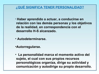 ¿QUÉ SIGNIFICA TENER PERSONALIDAD?
• Haber aprendido a actuar, a conducirse en
relación con las demás personas y los objetivos
de la realidad, en correspondencia con el
desarrollo H-S alcanzado.
• Autodeterminarse.
•Autorregularse.
• La personalidad marca el momento activo del
sujeto, el cual con sus propios recursos
personológicos organiza, dirige su actividad y
comunicación y autodirige su propio desarrollo.
¿QUÉ SIGNIFICA TENER PERSONALIDAD?
• Haber aprendido a actuar, a conducirse en
relación con las demás personas y los objetivos
de la realidad, en correspondencia con el
desarrollo H-S alcanzado.
• Autodeterminarse.
•Autorregularse.
• La personalidad marca el momento activo del
sujeto, el cual con sus propios recursos
personológicos organiza, dirige su actividad y
comunicación y autodirige su propio desarrollo.
 