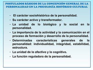 POSTULADOS BÁSICOS DE LA CONCEPCIÓN GENERAL DE LA
PERSONALIDAD EN LA PSICOLOGÍA HISTÓRICO CULTURAL
- El carácter sociohistórico de la personalidad.
- Su carácter activo y transformador.
- La unidad de lo biológico y lo social en la
personalidad.
- La importancia de la actividad y la comunicación en el
proceso de formación y desarrollo de la personalidad.
- Determinadas características generales de la
personalidad: individualidad, integridad, estabilidad,
estructura.
- La unidad de lo afectivo y lo cognitivo.
- La función reguladora de la personalidad.
POSTULADOS BÁSICOS DE LA CONCEPCIÓN GENERAL DE LA
PERSONALIDAD EN LA PSICOLOGÍA HISTÓRICO CULTURAL
- El carácter sociohistórico de la personalidad.
- Su carácter activo y transformador.
- La unidad de lo biológico y lo social en la
personalidad.
- La importancia de la actividad y la comunicación en el
proceso de formación y desarrollo de la personalidad.
- Determinadas características generales de la
personalidad: individualidad, integridad, estabilidad,
estructura.
- La unidad de lo afectivo y lo cognitivo.
- La función reguladora de la personalidad.
 