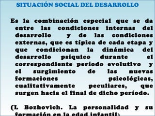SITUACIÓN SOCIAL DEL DESARROLLO
Es la combinación especial que se da
entre las condiciones internas del
desarrollo y de las condiciones
externas, que es típica de cada etapa y
que condicionan la dinámica del
desarrollo psíquico durante el
correspondiente período evolutivo y
el surgimiento de las nuevas
formaciones psicológicas,
cualitativamente peculiares, que
surgen hacia el final de dicho período.
(L Bozhovich. La personalidad y su
SITUACIÓN SOCIAL DEL DESARROLLO
Es la combinación especial que se da
entre las condiciones internas del
desarrollo y de las condiciones
externas, que es típica de cada etapa y
que condicionan la dinámica del
desarrollo psíquico durante el
correspondiente período evolutivo y
el surgimiento de las nuevas
formaciones psicológicas,
cualitativamente peculiares, que
surgen hacia el final de dicho período.
(L Bozhovich. La personalidad y su
 