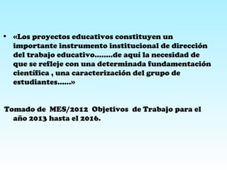 • «Los proyectos educativos constituyen un
importante instrumento institucional de dirección
del trabajo educativo……..de aquí la necesidad de
que se refleje con una determinada fundamentación
científica , una caracterización del grupo de
estudiantes……»
Tomado de MES/2012 Objetivos de Trabajo para el
año 2013 hasta el 2016.
 