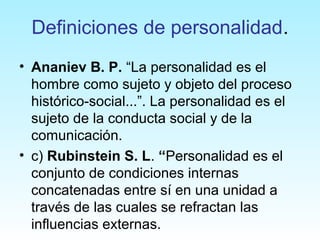 Definiciones de personalidad.
• Ananiev B. P. “La personalidad es el
hombre como sujeto y objeto del proceso
histórico-social...”. La personalidad es el
sujeto de la conducta social y de la
comunicación.
• c) Rubinstein S. L. “Personalidad es el
conjunto de condiciones internas
concatenadas entre sí en una unidad a
través de las cuales se refractan las
influencias externas.
 