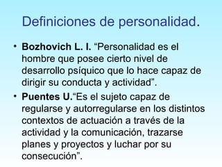 Definiciones de personalidad.
• Bozhovich L. I. “Personalidad es el
hombre que posee cierto nivel de
desarrollo psíquico que lo hace capaz de
dirigir su conducta y actividad”.
• Puentes U.“Es el sujeto capaz de
regularse y autorregularse en los distintos
contextos de actuación a través de la
actividad y la comunicación, trazarse
planes y proyectos y luchar por su
consecución”.
 