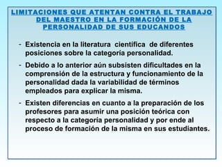 LIMITACIONES QUE ATENTAN CONTRA EL TRABAJO
DEL MAESTRO EN LA FORMACIÓN DE LA
PERSONALIDAD DE SUS EDUCANDOS
- Existencia en la literatura científica de diferentes
posiciones sobre la categoría personalidad.
- Debido a lo anterior aún subsisten dificultades en la
comprensión de la estructura y funcionamiento de la
personalidad dada la variabilidad de términos
empleados para explicar la misma.
- Existen diferencias en cuanto a la preparación de los
profesores para asumir una posición teórica con
respecto a la categoría personalidad y por ende al
proceso de formación de la misma en sus estudiantes.
LIMITACIONES QUE ATENTAN CONTRA EL TRABAJO
DEL MAESTRO EN LA FORMACIÓN DE LA
PERSONALIDAD DE SUS EDUCANDOS
- Existencia en la literatura científica de diferentes
posiciones sobre la categoría personalidad.
- Debido a lo anterior aún subsisten dificultades en la
comprensión de la estructura y funcionamiento de la
personalidad dada la variabilidad de términos
empleados para explicar la misma.
- Existen diferencias en cuanto a la preparación de los
profesores para asumir una posición teórica con
respecto a la categoría personalidad y por ende al
proceso de formación de la misma en sus estudiantes.
 