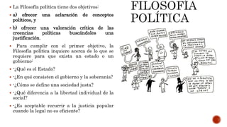  La Filosofía política tiene dos objetivos:
 a) ofrecer una aclaración de conceptos
políticos, y
 b) ofrecer una valoración crítica de las
creencias políticas buscándoles una
justificación.
 Para cumplir con el primer objetivo, la
Filosofía política inquiere acerca de lo que se
requiere para que exista un estado o un
gobierno:
 -¿Qué es el Estado?
 -¿En qué consisten el gobierno y la soberanía?
 -¿Cómo se define una sociedad justa?
 -¿Qué diferencia a la libertad individual de la
social?
 -¿Es aceptable recurrir a la justicia popular
cuando la legal no es eficiente?
 