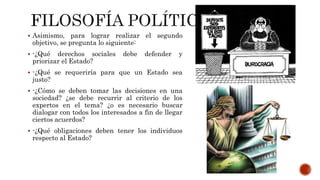  Asimismo, para lograr realizar el segundo
objetivo, se pregunta lo siguiente:
 -¿Qué derechos sociales debe defender y
priorizar el Estado?
 -¿Qué se requeriría para que un Estado sea
justo?
 -¿Cómo se deben tomar las decisiones en una
sociedad? ¿se debe recurrir al criterio de los
expertos en el tema? ¿o es necesario buscar
dialogar con todos los interesados a fin de llegar
ciertos acuerdos?
 -¿Qué obligaciones deben tener los individuos
respecto al Estado?
 