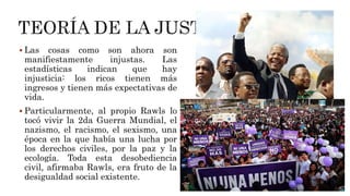  Las cosas como son ahora son
manifiestamente injustas. Las
estadísticas indican que hay
injusticia: los ricos tienen más
ingresos y tienen más expectativas de
vida.
 Particularmente, al propio Rawls lo
tocó vivir la 2da Guerra Mundial, el
nazismo, el racismo, el sexismo, una
época en la que había una lucha por
los derechos civiles, por la paz y la
ecología. Toda esta desobediencia
civil, afirmaba Rawls, era fruto de la
desigualdad social existente.
 