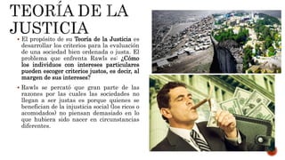  El propósito de su Teoría de la Justicia es
desarrollar los criterios para la evaluación
de una sociedad bien ordenada o justa. El
problema que enfrenta Rawls es: ¿Cómo
los individuos con intereses particulares
pueden escoger criterios justos, es decir, al
margen de sus intereses?
 Rawls se percató que gran parte de las
razones por las cuales las sociedades no
llegan a ser justas es porque quienes se
benefician de la injusticia social (los ricos o
acomodados) no piensan demasiado en lo
que hubiera sido nacer en circunstancias
diferentes.
 