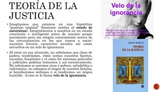 Imaginemos que estamos en una hipotética
“posición original” (bastante similar al estado de
naturaleza). Imaginémonos a nosotros en un estado
consciente e inteligente antes de nuestro propio
nacimiento pero sin ningún conocimiento acerca de
las circunstancias en las que vamos a nacer:
nuestros futuros caracteres sociales así están
envueltos en un velo de ignorancia.
 Al estar en esa situación, no sabríamos que clase de
padres tendríamos, cómo serían nuestros barrios,
escuelas, hospitales y el cómo los sistemas policiales
y judiciales podrían tratarnos y así sucesivamente.
No sabríamos si seremos ricos o pobres, saludables o
enfermizos, no sabemos el origen de nuestra familia,
si heredaremos millones o si tendremos un origen
humilde. A esto se le llama velo de la ignorancia.
 