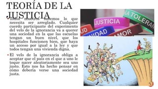  Todos nosotros sabemos lo que
necesita ser arreglado. Cualquier
cuerdo participante del experimento
del velo de la ignorancia va a querer
una sociedad en la que las escuelas
tengan un buen nivel, que los
hospitales funcionen bien, que haya
un acceso por igual a la ley y que
todos tengan una vivienda digna.
 El velo de la ignorancia obliga a
aceptar que el país en el que a uno le
toque nacer aleatoriamente sea uno
justo. Esto nos ha hecho pensar en
cómo debería verse una sociedad
justa.
 