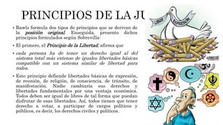  Rawls formula dos tipos de principios que se derivan de
la posición original. Enseguida, presento dichos
principios formulados según Sobrevilla:
 El primero, el Principio de la Libertad, afirma que
 cada persona ha de tener un derecho igual al del
sistema total más extenso de iguales libertades básicas
compatible con un sistema similar de libertad para
todos.
 Este principio defiende libertades básicas de expresión,
de reunión, de religión, de consciencia, de tránsito, de
manifestación. Nadie cambiaría sus derechos y
libertades fundamentales por una ventaja económica.
Todos deben ser igual de libres de tal forma que puedan
disfrutar de esas libertades. Así, todos tienen que tener
derecho a votar, a participar de cargos políticos y
públicos, es decir, los derechos civiles y políticos.
 