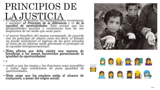  El segundo determina las desigualdades económicas
y sociales: el Principio de la diferencia y el de la
equidad de oportunidades. Este asume que las
desigualdades sociales y económicas han de ser
dispuestas de tal modo que sean para:
 el mayor beneficio del menos aventajado, de acuerdo
con un principio de ahorro justo (es decir, el Estado
no puede maximizar el ingreso de los peor situados
al costo de no ahorrar nada afectando el principio de
la equidad intergeneracional),
 [Este afirma que debe existir una manera de
beneficiar a los menos favorecidos garantizando la
igualdad de oportunidades]
 y
 unido a que los cargos y las funciones sean accesibles
a todos, bajo condiciones de justa igualdad de
oportunidades.
 [Este exige que los empleos estén al alcance de
cualquiera, a pesar del origen social]
 