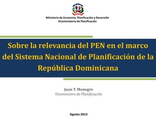 Ministerio de Economía, Planificación y Desarrollo
Viceministerio de Planificación

Sobre la relevancia del PEN en el marco
del Sistema Nacional de Planificación de la
República Dominicana
Juan T. Monegro
Viceministro de Planificación

Agosto 2013

 