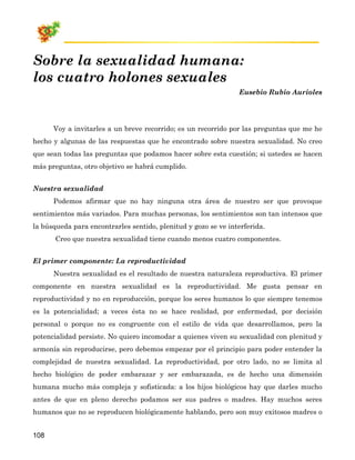 Sobre la sexualidad humana:
los cuatro holones sexuales
                                                                Eusebio Rubio Aurioles




      Voy a invitarles a un breve recorrido; es un recorrido por las preguntas que me he
hecho y algunas de las respuestas que he encontrado sobre nuestra sexualidad. No creo
que sean todas las preguntas que podamos hacer sobre esta cuestión; si ustedes se hacen
más preguntas, otro objetivo se habrá cumplido.


Nuestra sexualidad
      Podemos afirmar que no hay ninguna otra área de nuestro ser que provoque
sentimientos más variados. Para muchas personas, los sentimientos son tan intensos que
la búsqueda para encontrarles sentido, plenitud y gozo se ve interferida.
       Creo que nuestra sexualidad tiene cuando menos cuatro componentes.


El primer componente: La reproductividad
      Nuestra sexualidad es el resultado de nuestra naturaleza reproductiva. El primer
componente en nuestra sexualidad es la reproductividad. Me gusta pensar en
reproductividad y no en reproducción, porque los seres humanos lo que siempre tenemos
es la potencialidad; a veces ésta no se hace realidad, por enfermedad, por decisión
personal o porque no es congruente con el estilo de vida que desarrollamos, pero la
potencialidad persiste. No quiero incomodar a quienes viven su sexualidad con plenitud y
armonía sin reproducirse, pero debemos empezar por el principio para poder entender la
complejidad de nuestra sexualidad. La reproductividad, por otro lado, no se limita al
hecho biológico de poder embarazar y ser embarazada, es de hecho una dimensión
humana mucho más compleja y sofisticada: a los hijos biológicos hay que darles mucho
antes de que en pleno derecho podamos ser sus padres o madres. Hay muchos seres
humanos que no se reproducen biológicamente hablando, pero son muy exitosos madres o


108
 