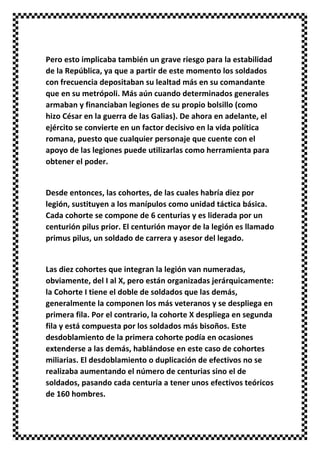 Pero esto implicaba también un grave riesgo para la estabilidad
de la República, ya que a partir de este momento los soldados
con frecuencia depositaban su lealtad más en su comandante
que en su metrópoli. Más aún cuando determinados generales
armaban y financiaban legiones de su propio bolsillo (como
hizo César en la guerra de las Galias). De ahora en adelante, el
ejército se convierte en un factor decisivo en la vida política
romana, puesto que cualquier personaje que cuente con el
apoyo de las legiones puede utilizarlas como herramienta para
obtener el poder.
Desde entonces, las cohortes, de las cuales habría diez por
legión, sustituyen a los manípulos como unidad táctica básica.
Cada cohorte se compone de 6 centurias y es liderada por un
centurión pilus prior. El centurión mayor de la legión es llamado
primus pilus, un soldado de carrera y asesor del legado.
Las diez cohortes que integran la legión van numeradas,
obviamente, del I al X, pero están organizadas jerárquicamente:
la Cohorte I tiene el doble de soldados que las demás,
generalmente la componen los más veteranos y se despliega en
primera fila. Por el contrario, la cohorte X despliega en segunda
fila y está compuesta por los soldados más bisoños. Este
desdoblamiento de la primera cohorte podía en ocasiones
extenderse a las demás, hablándose en este caso de cohortes
miliarias. El desdoblamiento o duplicación de efectivos no se
realizaba aumentando el número de centurias sino el de
soldados, pasando cada centuria a tener unos efectivos teóricos
de 160 hombres.
 