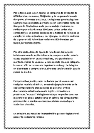 Por lo tanto, una legión normal se componía de alrededor de
6000 hombres de armas, 300 jinetes y de un gran número de
discípulos, sirvientes y esclavos. Las legiones que desplegaban
6000 efectivos en batalla permanecieron inalterables hasta los
tiempos de Diocleciano, en la que se redujo el número de
soldados por unidad a unos 1000 para quitar poder a los
comandantes. En ciertos periodos de la historia de Roma no se
cumplieron estos estándares, por ejemplo: en ciertos períodos
de la guerra civil, Julio César tenía solo 3500 hombres por
legión, aproximadamente.
Por otra parte, desde la época de Julio César, las legiones
incluían un tren de artillería bastante completo: cada centuria
estaba equipada con una carroballista, una gran ballesta
montada encima de un carro, y cada cohorte con una catapulta,
lo que no sólo incrementaba la potencia de fuego de la legión
en el combate a campo abierto, sino que servía también para la
guerra de asedio.
Este pequeño ejército, capaz de batirse por sí solo en casi
cualquier modalidad militar, arrastraba (especialmente en la
época imperial) una gran cantidad de personal civil no
directamente relacionado con la legión: comerciantes,
prostitutas, "esposas" de legionarios (que no podían contraer
matrimonio), que al establecerse en torno a los campamentos
permanentes o semipermanentes acababan dando lugar a
auténticas ciudades.
En principio, era requisito imprescindible para ser legionario el
poseer la ciudadanía romana.
 