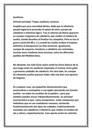 Auxiliares
Artículo principal: Tropas auxiliares romanas
Surgidos por pura necesidad táctica, dado que la infantería
pesada legionaria precisaba el apoyo de otros cuerpos de
caballería e infantería ligera. Tras la reforma de Mario aparecen
ya cuerpos irregulares de caballería, que reciben el nombre de
auxilia, siendo disueltos al finalizar las campañas. Pero es tras la
guerra social (91-89 a. C.) cuando los auxilia reciben el impulso
definitivo al desaparecer las Alae Sociorum. Igualmente,
cuerpos de arqueros, honderos y caballería son reclutados,
muchas veces mediante levas forzosas, entre los diferentes
pueblos del Mediterráneo.
No obstante, fue Julio César quien sentó las líneas básicas de lo
que luego serán los auxiliares imperiales al reclutar entre galos
y germanos unidades de caballería. Por otro lado, los cuerpos
de infantería auxiliar parecen haber sido más bien una apuesta
de Augusto.
En cualquier caso, son pequeños destacamentos que
acostumbran a acompañar a una legión ejerciendo una función
auxiliar –en todos los sentidos de la palabra–, pero que
también pueden actuar independientemente. Su principal
característica es que –salvo excepciones– están compuestas por
individuos que no son ciudadanos romanos, existiendo
fundamentalmente dos tipos de unidades, tradicionalmente
asociadas con caballería e infantería, que reciben el nombre de
ala y cohors, respectivamente. Caso aparte serían las cohortes
 