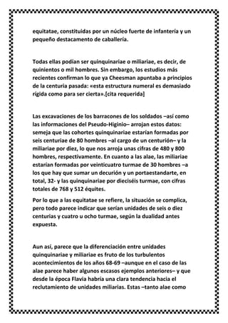 equitatae, constituidas por un núcleo fuerte de infantería y un
pequeño destacamento de caballería.
Todas ellas podían ser quinquinariae o miliariae, es decir, de
quinientos o mil hombres. Sin embargo, los estudios más
recientes confirman lo que ya Cheesman apuntaba a principios
de la centuria pasada: «esta estructura numeral es demasiado
rígida como para ser cierta».[cita requerida]
Las excavaciones de los barracones de los soldados –así como
las informaciones del Pseudo-Higinio– arrojan estos datos:
semeja que las cohortes quinquinariae estarían formadas por
seis centuriae de 80 hombres –al cargo de un centurión– y la
miliariae por diez, lo que nos arroja unas cifras de 480 y 800
hombres, respectivamente. En cuanto a las alae, las miliariae
estarían formadas por veinticuatro turmae de 30 hombres –a
los que hay que sumar un decurión y un portaestandarte, en
total, 32- y las quinquinariae por dieciséis turmae, con cifras
totales de 768 y 512 équites.
Por lo que a las equitatae se refiere, la situación se complica,
pero todo parece indicar que serían unidades de seis o diez
centurias y cuatro u ocho turmae, según la dualidad antes
expuesta.
Aun así, parece que la diferenciación entre unidades
quinquinariae y miliariae es fruto de los turbulentos
acontecimientos de los años 68-69 –aunque en el caso de las
alae parece haber algunos escasos ejemplos anteriores– y que
desde la época Flavia habría una clara tendencia hacia el
reclutamiento de unidades miliarias. Estas –tanto alae como
 