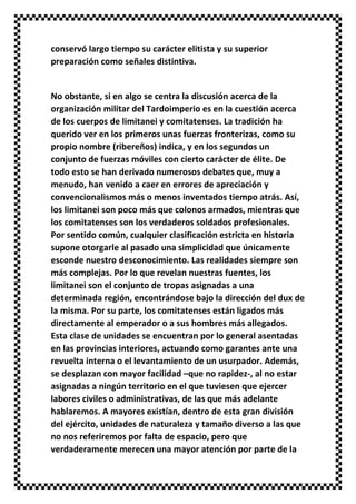 conservó largo tiempo su carácter elitista y su superior
preparación como señales distintiva.
No obstante, si en algo se centra la discusión acerca de la
organización militar del Tardoimperio es en la cuestión acerca
de los cuerpos de limitanei y comitatenses. La tradición ha
querido ver en los primeros unas fuerzas fronterizas, como su
propio nombre (ribereños) indica, y en los segundos un
conjunto de fuerzas móviles con cierto carácter de élite. De
todo esto se han derivado numerosos debates que, muy a
menudo, han venido a caer en errores de apreciación y
convencionalismos más o menos inventados tiempo atrás. Así,
los limitanei son poco más que colonos armados, mientras que
los comitatenses son los verdaderos soldados profesionales.
Por sentido común, cualquier clasificación estricta en historia
supone otorgarle al pasado una simplicidad que únicamente
esconde nuestro desconocimiento. Las realidades siempre son
más complejas. Por lo que revelan nuestras fuentes, los
limitanei son el conjunto de tropas asignadas a una
determinada región, encontrándose bajo la dirección del dux de
la misma. Por su parte, los comitatenses están ligados más
directamente al emperador o a sus hombres más allegados.
Esta clase de unidades se encuentran por lo general asentadas
en las provincias interiores, actuando como garantes ante una
revuelta interna o el levantamiento de un usurpador. Además,
se desplazan con mayor facilidad –que no rapidez-, al no estar
asignadas a ningún territorio en el que tuviesen que ejercer
labores civiles o administrativas, de las que más adelante
hablaremos. A mayores existían, dentro de esta gran división
del ejército, unidades de naturaleza y tamaño diverso a las que
no nos referiremos por falta de espacio, pero que
verdaderamente merecen una mayor atención por parte de la
 
