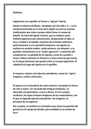 Símbolos
Legionarios con aquilifer al frente y "signum" detrás.
Desde la reforma de Mario –alrededor del año 104 a. C.-, se ha
venido priorizando en el seno de la legión una de las enseñas
tradicionales que estos cuerpos solían llevar al campo de
batalla. Se trata del águila romana, que se impone como
símbolo legionario por antonomasia, desplazando al lobo, al
toro, al jabalí y al caballo, muestras de animales totémicos
pertenecientes a una sociedad campesina. Las águilas se
realizan en metales nobles –plata primero, oro después- y se
guardan celosamente en el "aedes signorum" o santuario del
campamento. La pérdida de las águilas, como les sucedió a
Craso o Marco Antonio en Oriente o a Varo entre los germanos,
es el mayor deshonor que puede sufrir un cuerpo legionario. El
suboficial al cargo del águila era el aquilifer.
A mayores, existen otro tipo de estandartes, como los "signa",
imagines, vexilla o dracones:
El signum es el estandarte de cada centuria: rematado en forma
de asta o mano –en recuerdo del antiguo manípulo-, se
decoraba con guirnaldas, cruces y discos. En los cuerpos
auxiliares, los signa incluyen imágenes de los emperadores, con
lo que el segundo tipo de estandartes -las imagines- es
privativo de las legiones.
Por su parte, el vexillum es la bandera que marca la posición del
general en el campo de batalla, pero también es la enseña de
los d
 