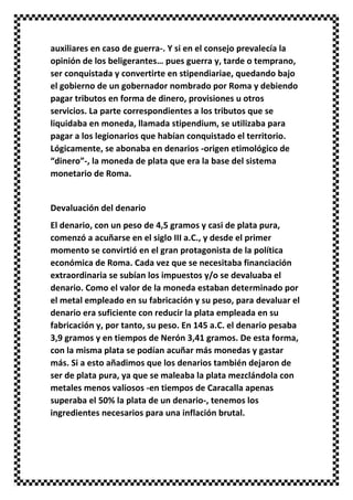 auxiliares en caso de guerra-. Y si en el consejo prevalecía la
opinión de los beligerantes… pues guerra y, tarde o temprano,
ser conquistada y convertirte en stipendiariae, quedando bajo
el gobierno de un gobernador nombrado por Roma y debiendo
pagar tributos en forma de dinero, provisiones u otros
servicios. La parte correspondientes a los tributos que se
liquidaba en moneda, llamada stipendium, se utilizaba para
pagar a los legionarios que habían conquistado el territorio.
Lógicamente, se abonaba en denarios -origen etimológico de
“dinero”-, la moneda de plata que era la base del sistema
monetario de Roma.
Devaluación del denario
El denario, con un peso de 4,5 gramos y casi de plata pura,
comenzó a acuñarse en el siglo III a.C., y desde el primer
momento se convirtió en el gran protagonista de la política
económica de Roma. Cada vez que se necesitaba financiación
extraordinaria se subían los impuestos y/o se devaluaba el
denario. Como el valor de la moneda estaban determinado por
el metal empleado en su fabricación y su peso, para devaluar el
denario era suficiente con reducir la plata empleada en su
fabricación y, por tanto, su peso. En 145 a.C. el denario pesaba
3,9 gramos y en tiempos de Nerón 3,41 gramos. De esta forma,
con la misma plata se podían acuñar más monedas y gastar
más. Si a esto añadimos que los denarios también dejaron de
ser de plata pura, ya que se maleaba la plata mezclándola con
metales menos valiosos -en tiempos de Caracalla apenas
superaba el 50% la plata de un denario-, tenemos los
ingredientes necesarios para una inflación brutal.
 