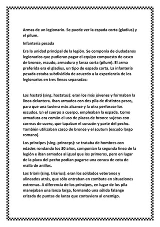 Armas de un legionario. Se puede ver la espada corta (gladius) y
el pílum.
Infantería pesada
Era la unidad principal de la legión. Se componía de ciudadanos
legionarios que pudieran pagar el equipo compuesto de casco
de bronce, escudo, armadura y lanza corta (pilum). El arma
preferida era el gladius, un tipo de espada corta. La infantería
pesada estaba subdividida de acuerdo a la experiencia de los
legionarios en tres líneas separadas:
Los hastati (sing. hastatus): eran los más jóvenes y formaban la
línea delantera. Iban armados con dos pila de distintos pesos,
para que una tuviera más alcance y la otra perforase los
escudos. En el cuerpo a cuerpo, empleaban la espada. Como
armadura era común el uso de placas de bronce sujetas con
correas de cuero, que tapaban el corazón y parte del pecho.
También utilizaban casco de bronce y el scutum (escudo largo
romano).
Los principes (sing. princeps): se trataba de hombres con
edades rondando los 30 años, componían la segunda línea de la
legión e iban armados al igual que los primeros, pero en lugar
de la placa del pecho podían pagarse una coraza de cota de
malla de anillos.
Los triarii (sing. triarius): eran los soldados veteranos y
alineados atrás, que sólo entraban en combate en situaciones
extremas. A diferencia de los príncipes, en lugar de los pila
manejaban una lanza larga, formando una sólida falange
erizada de puntas de lanza que contuviera al enemigo.
 