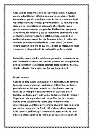 Cada una de estas líneas estaba subdividida en manípulos, la
menor subunidad del ejército, compuestas de dos centurias
comandadas por el centurión mayor. La centuria como unidad
de combate estaba formada por 80 hombres. Su nombre viene
dado por ser la unidad que acompaña al centurión. Suele
pensarse erróneamente que poseían 100 hombres porque se
asocia centuria a ciento, y eso es totalmente equivocado. Cada
centuria tenía su estandarte y estaba compuesta por diez
unidades llamadas contubernia. En un contubernio había ocho
soldados compartiendo tienda de cuatro plazas (los otros
cuatro estarían siempre de guardia), piedra de moler, una mula
y un caldero (dependiendo de la duración de la travesía).
En batalla, los manípulos estaban organizados comúnmente en
una formación cuadriculada llamada quincux. Los manípulos de
príncipes cubrían los espacios abiertos dejados por los hastati,
siendo cubiertos los propios por los manípulos triarii.
Legión romana.
Cuando se desplegaba una legión en el combate, cada centuria
formaba normalmente un cuadrado de 10 hombres de frente
por 8 de fondo. Así, una centuria se colocaba tras la otra y
formaba un manípulo, constituyendo un cuadrado de 10
hombres de frente por 16 de fondo. En las crónicas de Polibio y
Vegecio se relata que el espacio entre filas era de tres pies,
siendo entre columnas de cuatro pies (tomando como
referencia que un infante pertrechado ocupa un espacio de dos
pies de ancho por uno de fondo -60 x 30 cm-, deducimos que
cada centuria podía ocupar un cuadrado aproximado de unos
50 pies de frente por 40 de fondo, es decir, 15 metros por 12).
 