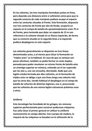 En las cohortes, los tres manípulos formaban juntos en línea,
pero dejando una distancia entre sí suficiente como para que la
segunda centuria de cada manípulo pudiese ocupar el espacio
entre las centurias situadas al frente. Esta formación, dispuesta
con tres centurias de frente por dos de fondo, ocuparía un
espacio en el campo de batalla de aproximadamente unos 75 m
de frente, pero teniendo que dejar un espacio de 15 m con
referencia a la cohorte situada en su flanco izquierdo, de forma
que su centuria situada en la segunda línea a la izquierda
pudiera desplegarse en este espacio.
Las cohortes generalmente se disponían en tres líneas
denominadas acies, o al menos para César la formación en
"triplex acies" es la habitual. En caso de que se contase con
pocos efectivos, también se podía formar en acies duplex,
pensada para poder mantener un mismo frente de batalla ante
un enemigo superior en número, evitando así el ser superado
por las alas y, una vez envuelto, derrotado. Dado que una
legión estaba formada por diez cohortes, en la formación de
triplex acies se obliga a que una línea tenga una cohorte más
que las otras dos, siendo habitual el despliegue en el campo de
batalla de cohortes de distintas legiones, eso sí, procurando
que las cohortes de una misma legión estuvieran próximas unas
a otras.
Artillería
Esta tecnología fue heredada de los griegos, los romanos
supieron perfeccionarla para construir poderosas máquinas.
Fue Julio César el primer general en utilizar la artillería
masivamente en campo abierto. Con cuerpos de madera, la
mayoría de las máquinas se basaban en la utilización de la
 