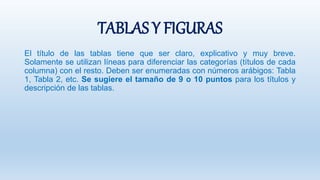 TABLAS Y FIGURAS
El título de las tablas tiene que ser claro, explicativo y muy breve.
Solamente se utilizan líneas para diferenciar las categorías (títulos de cada
columna) con el resto. Deben ser enumeradas con números arábigos: Tabla
1, Tabla 2, etc. Se sugiere el tamaño de 9 o 10 puntos para los títulos y
descripción de las tablas.
 