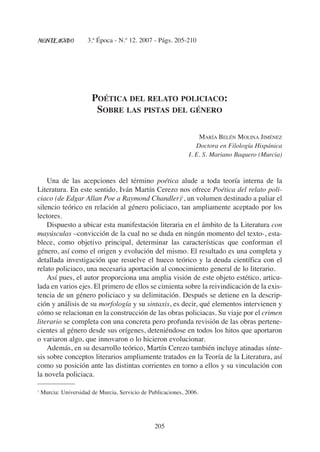 3.ª Época - N.º 12. 2007 - Págs. 205-210
205
POÉTICA DEL RELATO POLICIACO:
SOBRE LAS PISTAS DEL GÉNERO
MARÍA BELÉN MOLINA JIMÉNEZ
Doctora en Filología Hispánica
I. E. S. Mariano Baquero (Murcia)
Una de las acepciones del término poética alude a toda teoría interna de la
Literatura. En este sentido, Iván Martín Cerezo nos ofrece Poética del relato poli-
ciaco (de Edgar Allan Poe a Raymond Chandler)1
, un volumen destinado a paliar el
silencio teórico en relación al género policiaco, tan ampliamente aceptado por los
lectores.
Dispuesto a ubicar esta manifestación literaria en el ámbito de la Literatura con
mayúsculas –convicción de la cual no se duda en ningún momento del texto-, esta-
blece, como objetivo principal, determinar las características que conforman el
género, así como el origen y evolución del mismo. El resultado es una completa y
detallada investigación que resuelve el hueco teórico y la deuda científica con el
relato policiaco, una necesaria aportación al conocimiento general de lo literario.
Así pues, el autor proporciona una amplia visión de este objeto estético, articu-
lada en varios ejes. El primero de ellos se cimienta sobre la reivindicación de la exis-
tencia de un género policiaco y su delimitación. Después se detiene en la descrip-
ción y análisis de su morfología y su sintaxis, es decir, qué elementos intervienen y
cómo se relacionan en la construcción de las obras policiacas. Su viaje por el crimen
literario se completa con una concreta pero profunda revisión de las obras pertene-
cientes al género desde sus orígenes, deteniéndose en todos los hitos que aportaron
o variaron algo, que innovaron o lo hicieron evolucionar.
Además, en su desarrollo teórico, Martín Cerezo también incluye atinadas sínte-
sis sobre conceptos literarios ampliamente tratados en la Teoría de la Literatura, así
como su posición ante las distintas corrientes en torno a ellos y su vinculación con
la novela policiaca.
1
Murcia: Universidad de Murcia, Servicio de Publicaciones, 2006.
 
