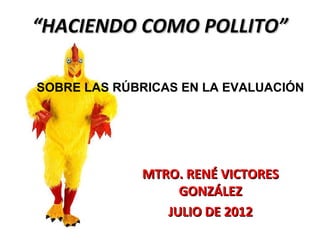 “HACIENDO COMO POLLITO”

SOBRE LAS RÚBRICAS EN LA EVALUACIÓN




             MTRO. RENÉ VICTORES
                  GONZÁLEZ
                JULIO DE 2012
 