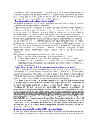 Y aunque la Corte Constitucional no se refiere a la capacidad económica de las
personas, es claro que se debe demostrar la imposibilidad económica de estar a
paz y salvo con la E.S.P, pues de no ser así no se demostraría el perjuicio
irremediable de los derechos fundamentales alegados.
¿Cuándo puedo acudir a la acción de tutela?
“El derecho al agua es susceptible a la acción de tutela siempre que se trate de
la protección del agua para el consumo”
El derecho al agua es susceptible a la acción de tutela siempre que se trate de la
protección del agua para el consumo; que su carencia vulnera los derechos
fundamentales de la dignidad, vida y la salud; y cuando con su suspensión se
afecten los derechos fundamentales de las personas especialmente protegidas por
la Constitución como los niños, la mujeres en embarazo, las personas de la
tercera edad, la personas con discapacidad, personas con enfermedades graves.
En los casos en que se pretenda proteger el agua para garantizar un medio
ambiente sano (por ejemplo en la protección de una fuente hídrica como un rio), la
Corte Constitucional precisa que no es procedente la Acción de Tutela, pues el
agua allí adquiere una naturaleza colectiva y esta es protegida por otro
mecanismo judicial denominado Acción Popular (Art. 88 de la Constitución
Política).
Como tampoco es procedente reclamar por tutela cuando:
 Para pretender reclamaciones de carácter puramente económico.
 Cuando no se trate de la utilización del agua para el consumo humano.
 Cuando se está disfrutando el servicio de agua por medios ilícitos,
reconectándose a la fuerza y se encuentra disfrutando del goce efectivo de
su derecho al agua.
¿Cómo deben actuar las E.S.P. para no vulnerar el derecho al agua?
La E.S.P. para garantizar el derecho al agua debe verificar si en el lugar donde va
a realizar la suspensión del servicio residen niños, personas de la tercera edad,
mujeres embarazadas entre otros, caso en el cual, lo que deben realizar es bajar
el flujo del agua para que ellos tenga acceso a por lo menos 50 litros de agua por
persona diarios, tal como la ha establecido la Corte Constitucional:
“Con todo, al observarse que están cumplidos los requisitos que ha sentado
la jurisprudencia constitucional frente a la imposibilidad de suspender el
servicio existiendo mora en el pago, lo que puede hacer la empresa es
“cambiar [la forma] en que se suministra el servicio y ofrecerle al
destinatario final unas cantidades mínimas básicas e indispensables, en este
caso, de agua potable”. En razón a esto, la Corte ha ordenado que se instale
un reductor de flujo que garantice por lo menos 50 litros de agua por
persona al día, siguiendo lo estipulado por la Organización Mundial para la
Salud (OMS), en el informe sobre la cantidad de agua domiciliaria, el nivel del
servicio y la salud y el 1er Informe de las Naciones Unidas sobre el
Desarrollo de los Recursos Hídricos en el Mundo: Agua para todos, agua
para la vida de las Naciones Unidas/Programa Mundial de Evaluación de los
Recursos Hídricos.”
Si este es su caso informe, las E.S.P. no son adivinos
Si es usted o tiene algún conocido que está atravesando una situación económica
difícil y le han suspendido el servicio de agua, debe informar a la E.S.P sobre su
 