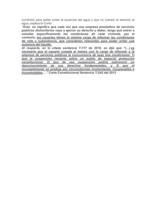 condición para poder evitar la ausencia del agua y que no vulnere el derecho al
agua, explica la Corte:
“Esto no significa que cada vez que una empresa prestadora de servicios
públicos domiciliarios vaya a ejercer su derecho y deber, tenga que entrar a
estudiar específicamente las condiciones de cada vivienda, por el
contrario, los usuarios tienen la mínima carga de informar las condiciones
de vida y subsistencia, que consideren relevantes para poder evitar una
ausencia del líquido.
Al respecto, en la citada sentencia T-717 de 2010, se dijo que “(…) es
necesario que el usuario cumpla al menos con la carga de informar a la
empresa de servicios públicos la concurrencia de esas tres condiciones: 1)
que la suspensión recaería sobre un sujeto de especial protección
constitucional, 2) que de esa suspensión podría sobrevenir un
desconocimiento de sus derechos fundamentales, y 3) que el
incumplimiento se produjo por circunstancias involuntarias, insuperables e
incontrolables….” Corte Constitucional Sentencia T-242 del 2013
 