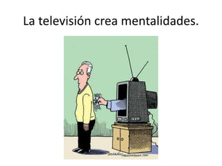 La televisión crea mentalidades.
 