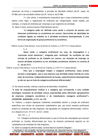 FETRAF – CE – Federação dos Trabalhadores e Trabalhadoras     2
                                                               Da Agricultura Familiar e Empreendedores Familiares Rurais do Estado do Ceará


             contornos, de forma a compatibilizar o princípio da liberdade sindical (art.8º, caput, da
             CF/88) com o da unicidade sindical (art.8º, inciso II, da CF/88)
                               11. Com efeito, é entendimento majoritário que o nosso ordenamento jurídico
             adotou como regra, a organização de sindicatos por categorizadas, sendo vedada, por
             exemplo, a criação de sindicatos por empresas ou por segmento de atividade.
             12. Sobre o tema, leciona Gustavo Filipe Barbosa Garcia¹:
                               “A categoria pode ser definida como sendo o conjunto de pessoas com
                      interesses profissionais ou econômicos em comum, decorrentes de identidade de
                      condições ligadas ao trabalho ou á atividade econômica desempenhada. É uma
                      forma de organização do grupo profissional ou econômico.

         1
             GARCIA, Gustavo Filipe Barbosa. Curso de Direito do Trabalho, p.1170/1171,3º edição,Método.
                               (...)
                               Desse modo, a categoria profissional (ou seja, de empregados) é a
                      ‘expressão social elementar’, integrada pela ‘similitude’ de condições de vida
                      oriunda da profissão ou do trabalho em comum, em situações de emprego na
                      mesma atividade econômica ou em atividades econômicas similares ou conexas (§
                      2°, do art.511).
1
    GARCIA, Gustavo Filipe Barbosa. Curso de Direito do Trabalho, p.1170/1171,3º edição,Método.
                               Para que o empregado integre a categoria profissional, basta prestar
                      serviços a empregador, que é uma empresa cuja atividade esteja inserida em certo
                      setor da economia, independentemente da função, especificamente desempenhada
                      (a não ser que se trate de categoria profissional diferenciada)”.


             13. No mesmo sentido, citamos a doutrina de Maranhão e Sussekind:
             “A base do enquadramento sindical é a categoria que corresponde a uma unidade
             sociológica resultante da atividade comum empreendida pelos diferentes agrupamentos
             de empresas (categoria econômica) e de trabalhadores (categoria profissional”).
             (SUSSEKIND. MARANHÃO, p.219, vol. VII)
             14. Todavia, a própria legislação trabalhista consolidada admite a criação de sindicatos
             específicos com intuito de representar trabalhadores que, por terem estatuto profissional
             próprio ou condições de vida singulares, são agrupados em categorias diferenciadas. Confira-
             se o disposto no art. 511.§ 3º, da CLT, verbis:
                      “Art. 511. (...)
                      § 3° Categoria profissional diferenciada é a que se forma dos empregados que exerçam
             profissões ou funções diferenciadas por força de estatuto profissional especial ou em
             conseqüência de condições de vida singulares.
             15. Sobre as categorias diferenciadas, leciona Maurício Godinho Delgado²:
                Caixa Postal 13 - Cep.: 62.140-000 – Rua Vicente Lira Cavalcante, 182 – Pça de São Francisco - Centro Massapê-CE –
              Fax: 88 3643 1044 - Fone:88 9909 6803 - 88 9601 1386 - E-mail: fetrafceara@fetrafceara.org.br-Site: www.fetrafceara.org.br
 