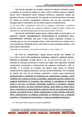 FETRAF – CE – Federação dos Trabalhadores e Trabalhadoras     3
                                                 Da Agricultura Familiar e Empreendedores Familiares Rurais do Estado do Ceará


          “Esse tipo de associação tem recebido o epíteto de sindicatos horizontais, porque
se estendem no mercado de trabalho em meio a várias e distintas empresas, atingindo
apenas certos trabalhadores dessas entidades econômicas, exatamente aqueles que
guardam e exercem a mesma profissão. Sua extensão no mercado laborativo é horizontal
em relação aos inúmeros empregadores existentes, uma vez que, raramente, eles
abrangem todos os trabalhadores de uma mesma empresa ou estabelecimento.
16. Por outro lado, é amplamente aceito que as categorias profissionais e econômicas
ecléticas possam se dissociar das categorias originárias (categoria ampla), surgindo daí
sindicatos com representatividade específica para cada atividade. Confira-se:
          “MS 6533/DF 1999/0077845, Relator Ministro GARCIA VIEIRA, DJ 04.06.2001 p. 50
SINDICATO- CRIAÇÃO- DESMEMBRAMENTO- DESNECESSIDADE DE AUTORIZAÇÃO LEGAL-
BASETERRITORIAL- DEFINIÇÃO. Não pode o Poder público estabelecer condições ou
restrições para se criar uma associação sindical. A base territorial de um sindicato não é
mais estabelecida e delimitada pela lei, pelo Estado ou pelas associações sindicais, e sim
pelos próprios interessados”.
2
    DELAGADO, Maurício Godinho. Curso de Direito do Trabalho, p. 1326,3ª edição, LTr.


          “MS 4477/ ES 1996/0015598-4. Relator Ministro MILTON LUIZ PEREIRA. DJ
17.11.1997 P. 53397 (1097) MANDADO DE SEGURANÇA. SINDICATO. LIBERDADE SINDICAL.
PRINCÍPIO DA UNICIDADE. CF/1988, ART.8; II, CC, 18. LEI 6.015/1973, ART. 119. 1. A
Liberdade de associação profissional e sindical está erigida como significativa realidade
constitucional, favorecendo o fortalecimento das categorias profissionais ( ART. 8.
CF/1988). 2. O princípio da unicidade não significa exigir apenas um sindicato
representativo de categoria profissional, com base territorial delimitada. Tem a finalidade
de impedir que mais de um sindicato represente o mesmo grupo profissional.O
desmembramento e desfiliação de profissionais de conglomerados associados, mesmo
conflitante com o desejo de reforçar as atividades, organizando específico sindicato com
categorias profissionais ou econômicas bem definidas é conseqüência da liberdade
sindica”.3. No caso, os sindicatos interessados propõem-se a representar categorias
econômicas diversas e de perfil profissional definido, sendo defeso ao estado intervir
sobre a conveniência ou oportunidade da criação de mais de uma organização sindical,
portanto, não podendo forçar a filiação conglomerada no mesmo sindicato. Veda-se-lhe
definir impositivamente as categorias profissionais ou econômicas para a integração
associativa. 3. Precedentes da jurisprudência. 4. Segurança denegada( destacamos).


      17. Feito este intróito, passa-se ao mérito da QUESTÃO.



  Caixa Postal 13 - Cep.: 62.140-000 – Rua Vicente Lira Cavalcante, 182 – Pça de São Francisco - Centro Massapê-CE –
Fax: 88 3643 1044 - Fone:88 9909 6803 - 88 9601 1386 - E-mail: fetrafceara@fetrafceara.org.br-Site: www.fetrafceara.org.br
 
