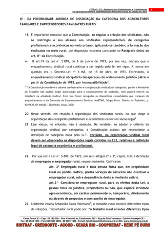 FETRAF – CE – Federação dos Trabalhadores e Trabalhadoras     4
                                                 Da Agricultura Familiar e Empreendedores Familiares Rurais do Estado do Ceará


III – DA POSSIBILIDADE JURIDICA DE DISSOCIAÇÃO DA CATEGORIA DOS AGRICULTORES
FAMILIARES E EMPREENDEDORES FAMILIATRES RURAIS


   18. É importante ressaltar que a Constituição, ao regular a criação dos sindicatos, não
           se restringiu o seu alcance aos sindicatos representativos de categorias
           profissionais e econômicas no meio urbano, aplicando-se também, a formação dos
           sindicatos no meio rural, por disposição expressa constante no Parágrafo único do
           art. 8° da Constituição.
   19.     O art.19 da Lei n° 5.889, de 8 de junho de 1973, por sua vez, declara que o
           enquadramento sindical rural continua a ser regido pela lei em vigor. A norma em
           questão era o Decreto-Lei nº 1.166, de 15 de abril de 1971. Entretanto, o
           enquadramento sindical obrigatório desapareceu do ordenamento jurídico pátrio a
           partir da Constituição de 1988, por incompatibilidade3.
   3
       “ A Constituição manteve o sistema confederativo e a organização sindical por categorias, porém o Ministério
   do Trabalho não poderá exigir autorização para o funcionamento do sindicato, nem poderá intervir ou
   interferir na atividade sindical. Com isso foram revogados os dispositivos consolidados que tratavam do
   enquadramento e da Comissão de Enquadramento Sindical( MARTINS, Sérgio Pinto. Direito do Trabalho, p.
   629/630,10ª edição – São Paulo; Atlas, 2000)


   20. Nesse sentido, em relação á organização dos sindicatos rurais, no que tange á
           organização das categorias profissionais e econômicas existe um vácuo legal4.
   21. Esse vácuo, no entanto, não é absoluto. Na verdade, ao adotar o critério da
           organização sindical por categorias, a Constituição acabou por recepcionar a
           definição de categoria dada pela CLT. Portanto, na organização sindical rural
           devem ser observadas as disposições legais contidas na CLT, relativas á definição
           legal de categoria econômica e profissional.


   22. Por sua vez a Lei n° 5.889, de 1973, em seus artigos 2º e 3º, caput, traz a definição
           de empregado e empregador rural, respectivamente. Confira-se:
                           Art. 2º Empregado rural é toda pessoa física que, em propriedade
                           rural ou prédio rústico, presta serviços de natureza não eventual a
                           empregador rural, sob a dependência deste e mediante salário
                           Art.3°- Considera-se empregador rural, para os efeitos desta Lei, a
                           pessoa física ou jurídica, proprietário ou não, que explore atividade
                           agro-econômica, em caráter permanente ou temporário, diretamente
                           ou através de prepostos e com auxílio de empregados
   23. Conforme ensina Sebastião Saulo Valeriano5, o trabalho rural envolve diferentes tipos
           de relações. Trabalhador rural pode ser: “o trabalho rural envolve diferentes tipos

  Caixa Postal 13 - Cep.: 62.140-000 – Rua Vicente Lira Cavalcante, 182 – Pça de São Francisco - Centro Massapê-CE –
Fax: 88 3643 1044 - Fone:88 9909 6803 - 88 9601 1386 - E-mail: fetrafceara@fetrafceara.org.br-Site: www.fetrafceara.org.br
 