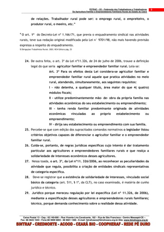 FETRAF – CE – Federação dos Trabalhadores e Trabalhadoras     5
                                                              Da Agricultura Familiar e Empreendedores Familiares Rurais do Estado do Ceará


            de relações. Trabalhador rural pode ser: o emprego rural, o empreiteiro, o
            produtor rural, o meeiro, etc.”


4
    O art. 1º do Decreto-Lei nº 1.166/71, que previa o enquadramento sindical nas atividades
rurais, teve sua redação original modificada pela Lei n° 9701/98, não mais havendo previsão
expressa a respeito do enquadramento.
5 Obrigações Trabalhistas Rurais. 2003. RCN Editora pág. 25




      24. De outra feita, o art. 3º da Lei nº11.326, de 24 de julho de 2006, trouxe a definição
            legal do que seria agricultor familiar e empreendedor familiar rural. Leia-se:
                                 Art. 3º Para os efeitos desta Lei considera-se agricultor familiar e
                                 empreendedor familiar rural aquele que pratica atividades no meio
                                 rural, atendendo, simultaneamente, aos seguintes requisitos:
                                 I – não detenha, a qualquer título, área maior do que 4( quatro)
                                 módulos fiscais;
                                 II – utilize predominantemente mão- de- obra da própria família nas
                                 atividades econômicas do seu estabelecimento ou empreendimento;
                                 III – tenha renda familiar predominante originada de atividades
                                 econômicas               vinculadas             ao       próprio          estabelecimento               ou
                                 empreendimento;
                                 IV – dirija seu estabelecimento ou empreendimento com sua família.
      25. Percebe-se que com edição dos supracitados comandos normativos o legislador listou
            critérios objetivos capazes de diferenciar o agricultor familiar e o empreendedor
            familiar rural.
      26. Cuida-se, portanto, de regras jurídicas específicas cujo intento é dar tratamento
            particular aos agricultores e empreendedores familiares rurais e que realça a
            solidariedade de interesses econômicos desses agricultores.
      27. Nessa toada, o art. 3º, da Lei nº11. 326/2006, ao reconhecer as peculiaridades da
            atividade que regula, possibilita a criação de entidades sindicais representativas
            de categoria específica.
      28.     Deve-se registrar que a existência de solidariedade de interesses, vinculado social
            básico da categoria (art. 511, § 1º, da CLT), no caso examinado, é matéria de cunho
            jurídico e técnico.
      29. Jurídico porque mereceu regulação por lei específica (Lei nº 11.326, de 2006),
            mediante a especificação desses agricultores e empreendedores rurais familiares;
            técnico, porque demanda conhecimento sobre a realidade dessa atividade.



  Caixa Postal 13 - Cep.: 62.140-000 – Rua Vicente Lira Cavalcante, 182 – Pça de São Francisco - Centro Massapê-CE –
Fax: 88 3643 1044 - Fone:88 9909 6803 - 88 9601 1386 - E-mail: fetrafceara@fetrafceara.org.br-Site: www.fetrafceara.org.br
 
