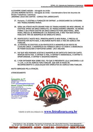 FETRAF – CE – Federação dos Trabalhadores e Trabalhadoras     7
                                                 Da Agricultura Familiar e Empreendedores Familiares Rurais do Estado do Ceará


ALEXANDRE GOMES MOURA - Advogado da União
JULIANA MOREIRA BATISTA - Advogada da União - Coordenadora Geral de Assuntos de
Direito Trabalhista- Substituta
JERÔNIMO JESUS DOS SANTOS - CONSULTOR JURÍDICO/MTE

     37. Portanto, É LEGITIMA A FUNDAÇÃO DO SINTRAF, se DISSOCIANDO DA CATEGORIA
         DOS TRABALHADORES RURAIS.

     38. SERIA UM ATRASO MUITO GRANDE PARA OS TRABALHADORES DO MEIO URBANO, SE
         EXISTISSE APENA UM ÚNICO SINDICATO, OS TRABALHADORES URBANOS. DA MESMA
         FORMA É UM ATRASO EXISTIR UM ÚNICO SINDICATO PARA MEIO RURAL. MEIO
         RURAL PRECISA SE MODERNIZAR E SE DESENVOLVER, E NÃO TEM MAIS ESPAÇO
         PARA ESTE TIPO DE MANOPÓLIO DO SINDICATO ÚNICO.

     39. PENTECOSTE É MUITO RICO, PRINCIPALMENTE O MEIO RURAL, E PRECISA SE
         DESENVOLVER MUITO MAIS, E MELHORAR MUITO MAIS A VIDA DO AGRICULTOR
         FAMILIAR.
     40. JÁ PENSSOU SE EXISTISSE AI EM PENTECOSTE O MONOPÓLIO DO POSTO DE
         CAZOLINA ÚNICO, O MANOPÓLIO DA FÁRMÁCIA ÚNICA? O O BOM É A DEMOCRACIA
         DE PODER ESCOLHER E PARTICIPAR AONDE LHE É MELHOR.

     41. DAÍ QUE NÃO PODEMOS ACEITAR O MANOPÓLIO DO SINTICATO ÚNICO EM CANTO
         NENHUM DESTE PAIS. O SINTRAF É VIDA, O SINTRAF É DEMOCRACIA, O SINTRAF É
         OPORTUNIDADE, O SINTRAF É DESENVOLVIMENTO.

     42. E POR ENTENDER BEM SOBRE ISSO, FOI QUE O PRESIDENTE LULA SANCIONOU A LEI
         11.236, A LEI DA AGRICULTURA FAMILIAR, QUE DAR AS BASES DE
         RECONHECIMENTO E LAGALIZAÇÃO DOS SINDICATOS DA AGRICULTURA FAMILIAR.

MUITO OBRIGADO PELA ATENÇÃO.

ATENCIOSAMENTE

--
Raimundinho do PT
PRESIDENTE da FETRAF-CE
88 9601 1386
E-mail: raimundinhopt@fetrafceara.org.br
Manoel Arnoud Peixoto(Bael)
Diretor da FETRAF-CE
Coord. Nacional Agricultura Familiar
Empreendedor Social Ashoka
88 9909 6803 - Fax:88 3643 1044
E-mail: bael@fetrafceara.org.br
fetrafceara@fetrafceara.org.br
Site: www.fetrafceara.org.br
Caixa Postal 13 - Cep 62140-000
Massapê-CE - Brasil.




            VISITE O SITE DA FERAF-CE:                www.fetrafceara.org.br


  Caixa Postal 13 - Cep.: 62.140-000 – Rua Vicente Lira Cavalcante, 182 – Pça de São Francisco - Centro Massapê-CE –
Fax: 88 3643 1044 - Fone:88 9909 6803 - 88 9601 1386 - E-mail: fetrafceara@fetrafceara.org.br-Site: www.fetrafceara.org.br
 