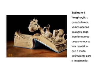 Estímulo à
imaginação :
quando lemos,
vemos apenas
palavras, mas
logo formamos
cenas na nossa
tela mental, o
que é muito
estimulante para
a imaginação.
 