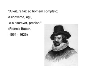 "A leitura faz ao homem completo;
a conversa, ágil,
e o escrever, preciso."
(Francis Bacon,
1561 - 1626)
 