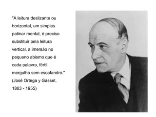 "À leitura deslizante ou
horizontal, um simples
patinar mental, é preciso
substituir pela leitura
vertical, a imersão no
pequeno abismo que é
cada palavra, fértil
mergulho sem escafandro."
(José Ortega y Gasset,
1883 - 1955)
 