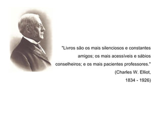 "Livros são os mais silenciosos e constantes
           amigos; os mais acessíveis e sábios
conselheiros; e os mais pacientes professores."
                             (Charles W. Elliot,
                                  1834 - 1926)
 