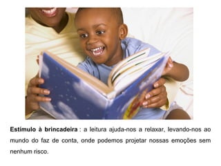 Estímulo à brincadeira : a leitura ajuda-nos a relaxar, levando-nos ao
mundo do faz de conta, onde podemos projetar nossas emoções sem
nenhum risco.
 