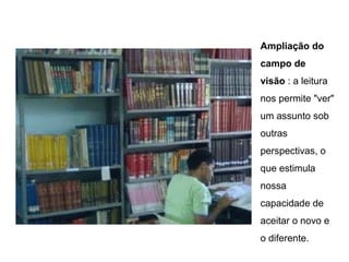 Ampliação do
campo de
visão : a leitura
nos permite "ver"
um assunto sob
outras
perspectivas, o
que estimula
nossa
capacidade de
aceitar o novo e
o diferente.
 