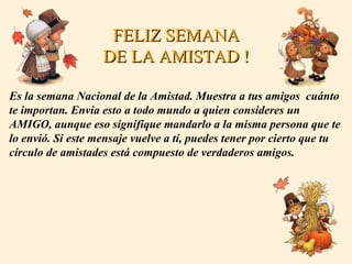 FELIZ SEMANA DE LA AMISTAD ! Es la semana Nacional de la Amistad. Muestra a tus amigos  cuánto  te importan. Envia esto a todo mundo a quien consideres un AMIGO, aunque eso signifique mandarlo a la misma persona que te lo envió. Si este mensaje vuelve a tí, puedes tener por cierto que tu  círculo de amistades está compuesto de verdaderos amigos. 
