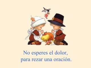 No esperes el dolor,  para rezar una oración. 