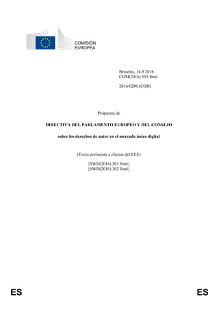 ES ES
COMISIÓN
EUROPEA
Bruselas, 14.9.2016
COM(2016) 593 final
2016/0280 (COD)
Propuesta de
DIRECTIVA DEL PARLAMENTO EUROPEO Y DEL CONSEJO
sobre los derechos de autor en el mercado único digital
(Texto pertinente a efectos del EEE)
{SWD(2016) 301 final}
{SWD(2016) 302 final}
 