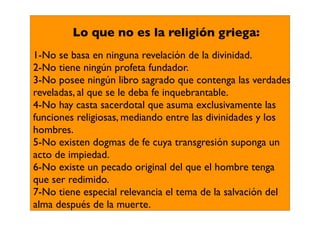 Lo que no es la religión griega:
1-No se basa en ninguna revelación de la divinidad.
2-No tiene ningún profeta fundador.
3-No posee ningún libro sagrado que contenga las verdades
reveladas, al que se le deba fe inquebrantable.
4-No hay casta sacerdotal que asuma exclusivamente las
funciones religiosas, mediando entre las divinidades y los
hombres.
5-No existen dogmas de fe cuya transgresión suponga un
acto de impiedad.
6-No existe un pecado original del que el hombre tenga
que ser redimido.
7-No tiene especial relevancia el tema de la salvación del
alma después de la muerte.
 