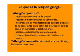 Lo que es la religión griega:

1-Religión “política”:
   -tutelar y protectora de la ciudad.
   -regulada y ﬁnanciada por la comunidad.
   -integrada en las manifestaciones públicas oﬁciales
   de la polis: tanto en la actividad de gestión pública
   como en las ﬁestas y celebraciones.
   -ubicada espacialmente en los templos.
   -representada iconográﬁcamente mediante las
   estatuas.
2-Religión comunitaria: práctica de sacriﬁcios y
banquetes colectivos.
 